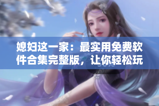 媳妇这一家：最实用免费软件合集完整版，让你轻松玩转电脑！