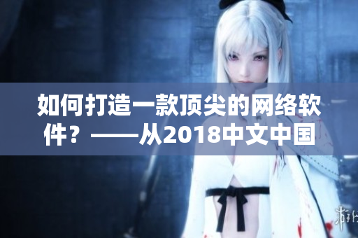 如何打造一款顶尖的网络软件？——从2018中文中国国语看重点提示