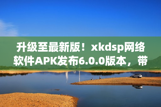 升级至最新版！xkdsp网络软件APK发布6.0.0版本，带来更强大的功能