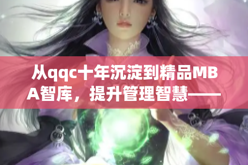 从qqc十年沉淀到精品MBA智库，提升管理智慧——免费下载体验