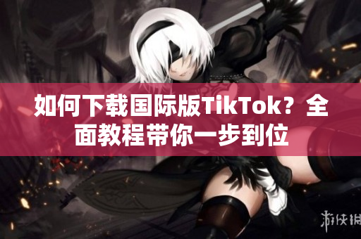 如何下载国际版TikTok？全面教程带你一步到位