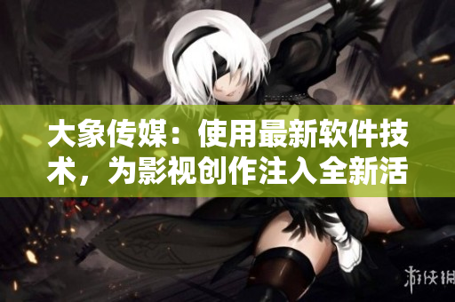 大象传媒：使用最新软件技术，为影视创作注入全新活力