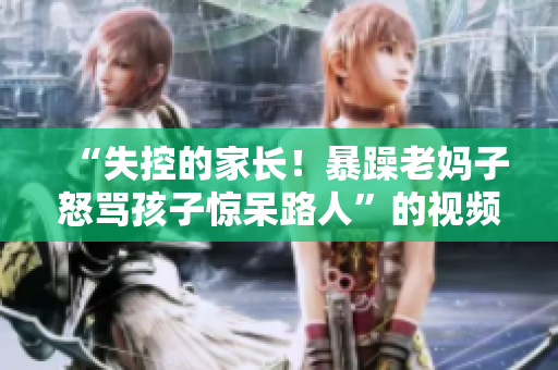 “失控的家长！暴躁老妈子怒骂孩子惊呆路人”的视频素材重制