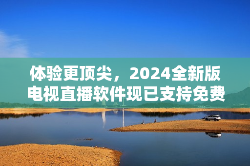 体验更顶尖，2024全新版电视直播软件现已支持免费下载