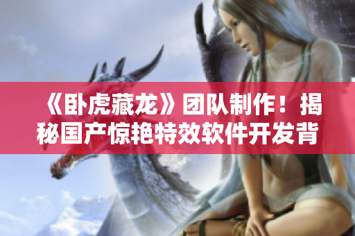 《卧虎藏龙》团队制作！揭秘国产惊艳特效软件开发背后故事