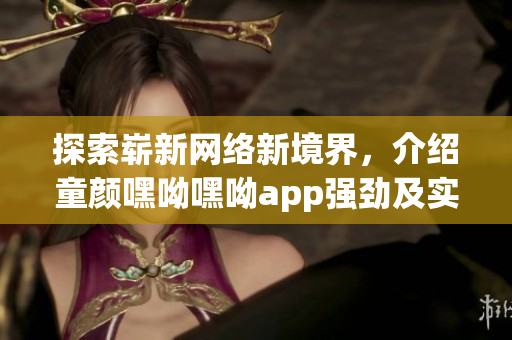 探索崭新网络新境界，介绍童颜嘿呦嘿呦app强劲及实用功能的网络软件推荐