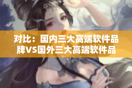 对比：国内三大高端软件品牌VS国外三大高端软件品牌