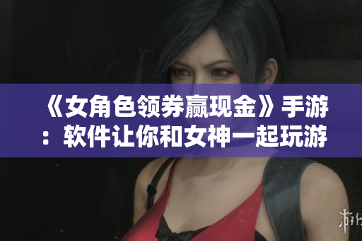 《女角色领券赢现金》手游：软件让你和女神一起玩游戏！