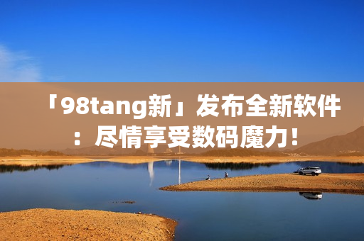 「98tang新」发布全新软件：尽情享受数码魔力！