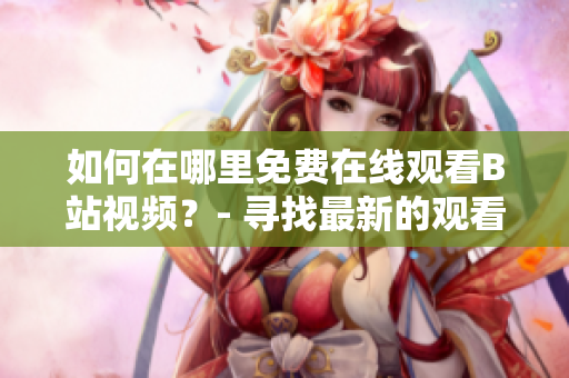 如何在哪里免费在线观看B站视频？- 寻找最新的观看软件及服务