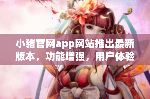 小猪官网app网站推出最新版本，功能增强，用户体验升级