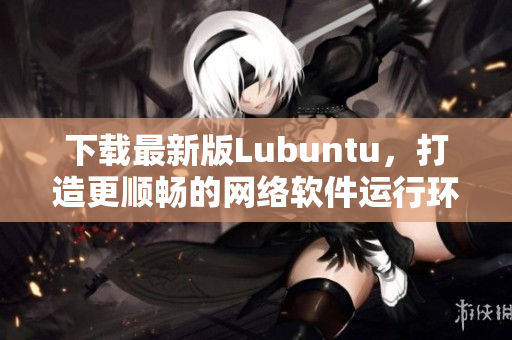 下载最新版Lubuntu，打造更顺畅的网络软件运行环境！