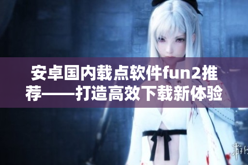 安卓国内载点软件fun2推荐——打造高效下载新体验