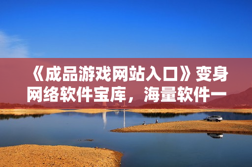 《成品游戏网站入口》变身网络软件宝库，海量软件一键下载快意畅享！