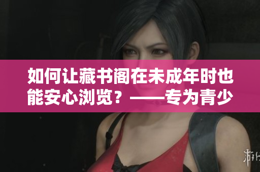 如何让藏书阁在未成年时也能安心浏览？——专为青少年设计的藏书阁