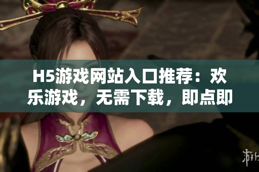 H5游戏网站入口推荐：欢乐游戏，无需下载，即点即玩！