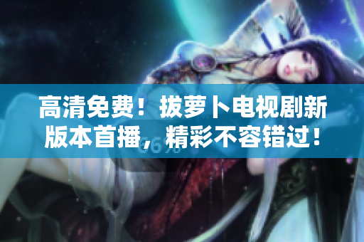 高清免费！拔萝卜电视剧新版本首播，精彩不容错过！