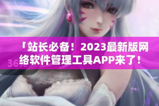 「站长必备！2023最新版网络软件管理工具APP来了！」