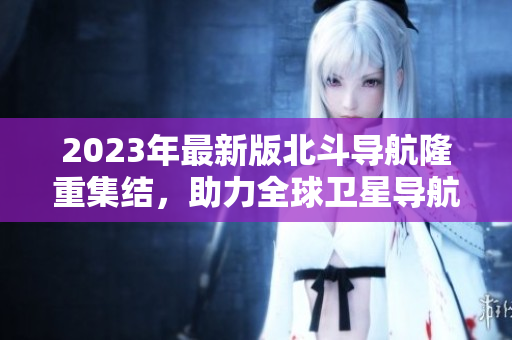 2023年最新版北斗导航隆重集结，助力全球卫星导航领域发展
