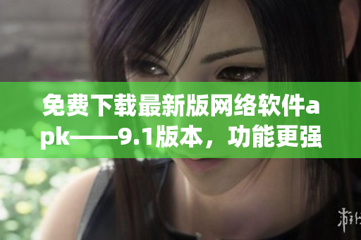 免费下载最新版网络软件apk——9.1版本，功能更强大！