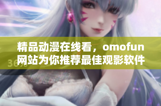 精品动漫在线看，omofun网站为你推荐最佳观影软件