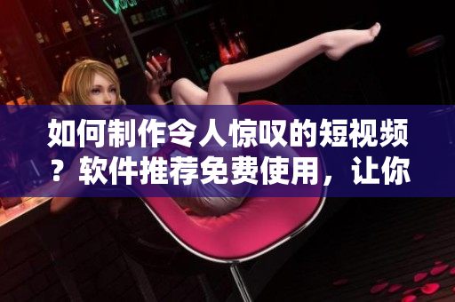 如何制作令人惊叹的短视频？软件推荐免费使用，让你的作品脱颖而出