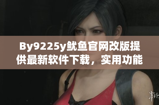 By9225y鱿鱼官网改版提供最新软件下载，实用功能应有尽有！