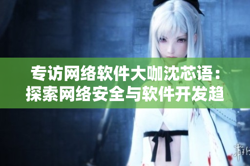 专访网络软件大咖沈芯语：探索网络安全与软件开发趋势