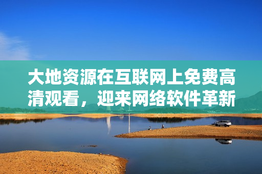 大地资源在互联网上免费高清观看，迎来网络软件革新