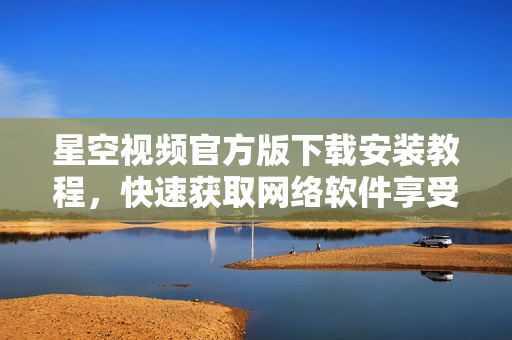 星空视频官方版下载安装教程，快速获取网络软件享受精彩视听体验