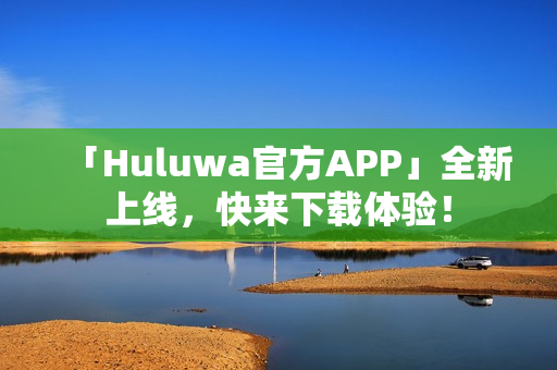 「Huluwa官方APP」全新上线，快来下载体验！