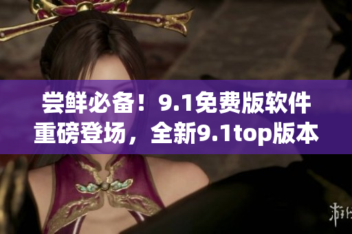 尝鲜必备！9.1免费版软件重磅登场，全新9.1top版本震撼发布