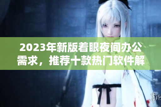 2023年新版着眼夜间办公需求，推荐十款热门软件解析