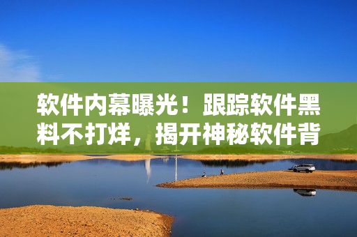 软件内幕曝光！跟踪软件黑料不打烊，揭开神秘软件背后的故事