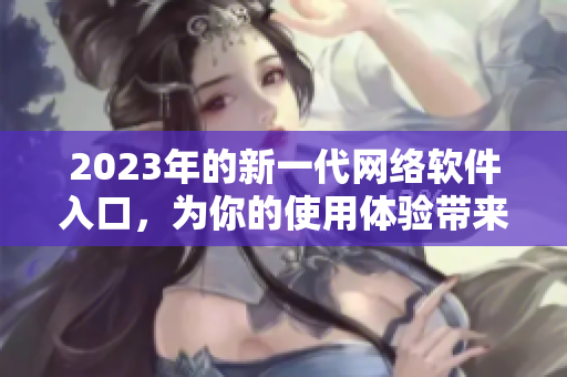 2023年的新一代网络软件入口，为你的使用体验带来全新风貌
