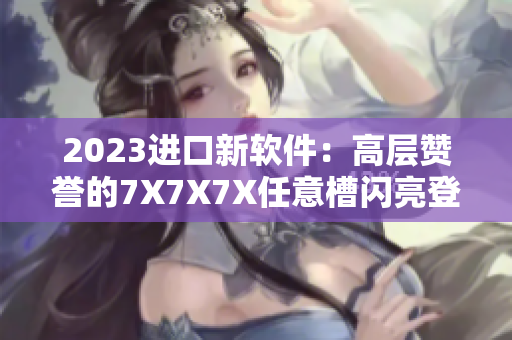 2023进口新软件：高层赞誉的7X7X7X任意槽闪亮登场
