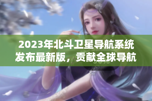 2023年北斗卫星导航系统发布最新版，贡献全球导航技术大突破