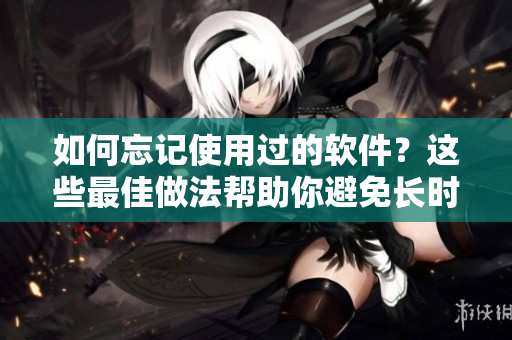 如何忘记使用过的软件？这些最佳做法帮助你避免长时间回味它们！