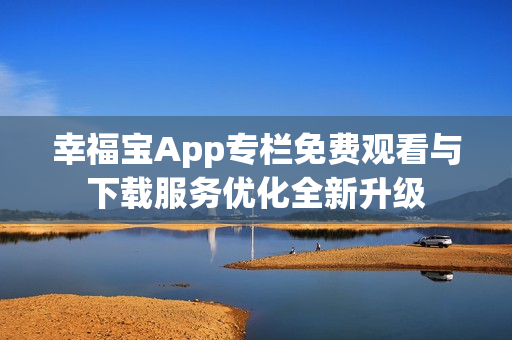 幸福宝App专栏免费观看与下载服务优化全新升级
