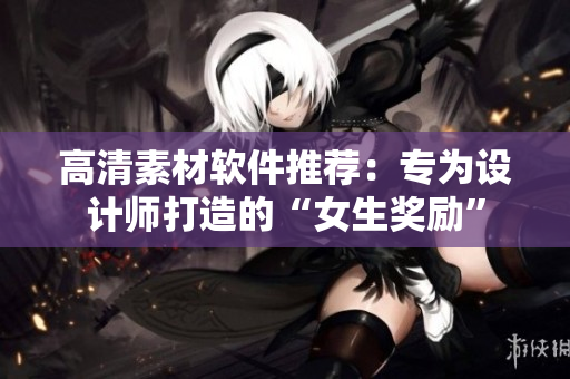 高清素材软件推荐：专为设计师打造的“女生奖励”