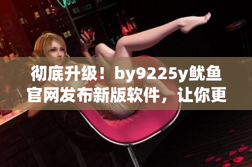 彻底升级！by9225y鱿鱼官网发布新版软件，让你更高效地管理工作！