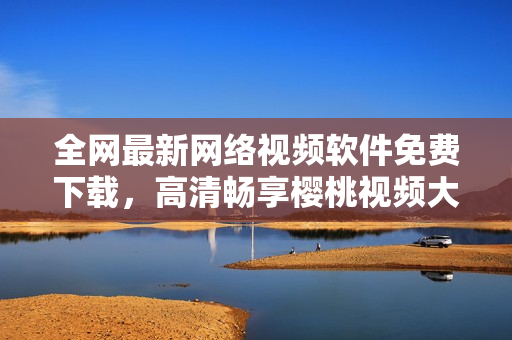 全网最新网络视频软件免费下载，高清畅享樱桃视频大全