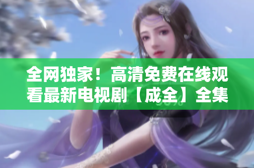 全网独家！高清免费在线观看最新电视剧【成全】全集