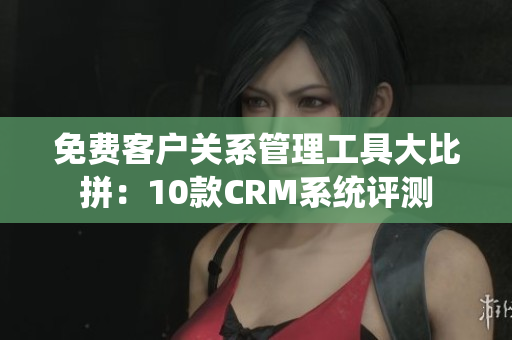 免费客户关系管理工具大比拼：10款CRM系统评测