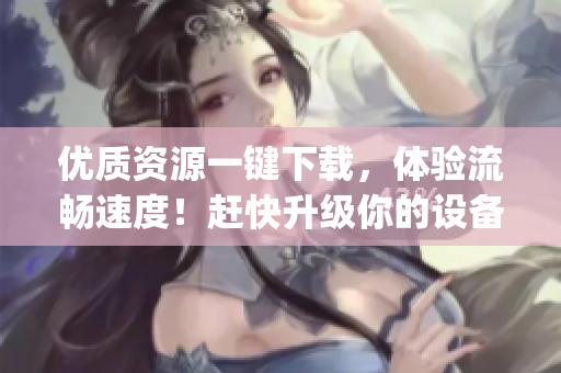 优质资源一键下载，体验流畅速度！赶快升级你的设备，体验age动漫软件吧！