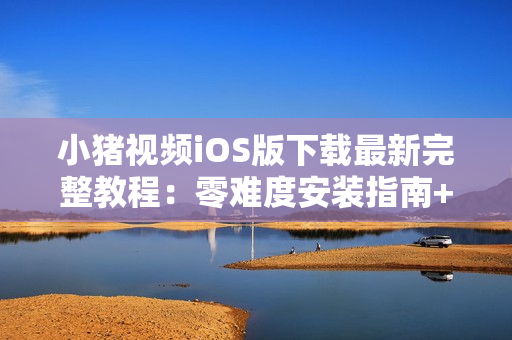 小猪视频iOS版下载最新完整教程：零难度安装指南+无限VIP体验攻略
