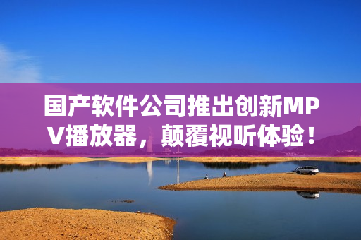 国产软件公司推出创新MPV播放器，颠覆视听体验！