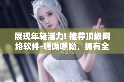 展现年轻活力! 推荐顶级网络软件-嘿呦嘿呦，拥有全新功能及体验!