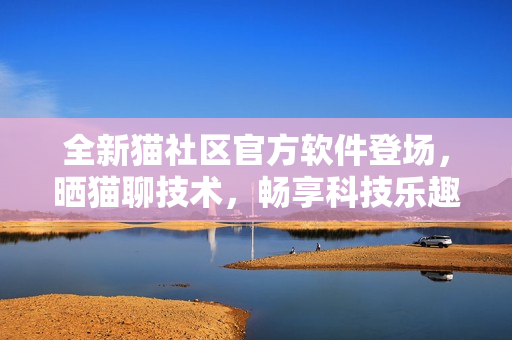 全新猫社区官方软件登场，晒猫聊技术，畅享科技乐趣