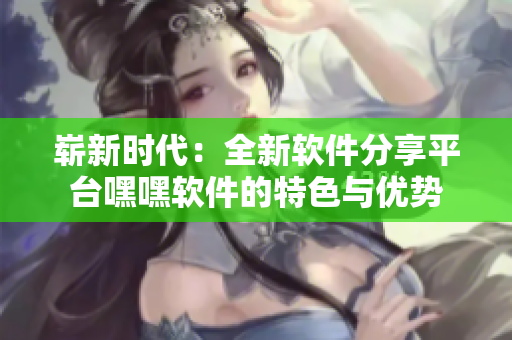 崭新时代：全新软件分享平台嘿嘿软件的特色与优势